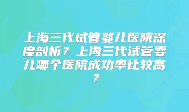 上海三代试管婴儿医院深度剖析？上海三代试管婴儿哪个医院成功率比较高？