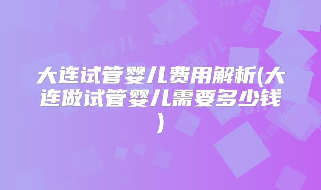 大连试管婴儿费用解析(大连做试管婴儿需要多少钱)