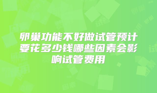 卵巢功能不好做试管预计要花多少钱哪些因素会影响试管费用