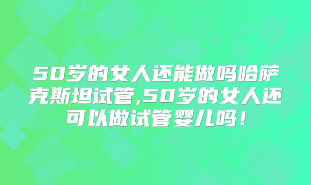 50岁的女人还能做吗哈萨克斯坦试管,50岁的女人还可以做试管婴儿吗!