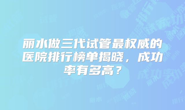 丽水做三代试管最权威的医院排行榜单揭晓，成功率有多高？