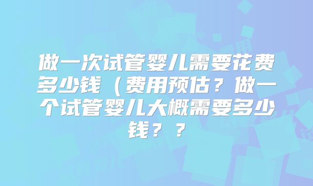 做一次试管婴儿需要花费多少钱（费用预估？做一个试管婴儿大概需要多少钱？？