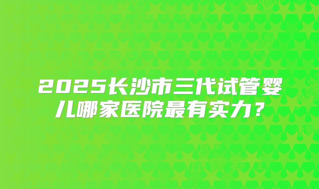 2025长沙市三代试管婴儿哪家医院最有实力？
