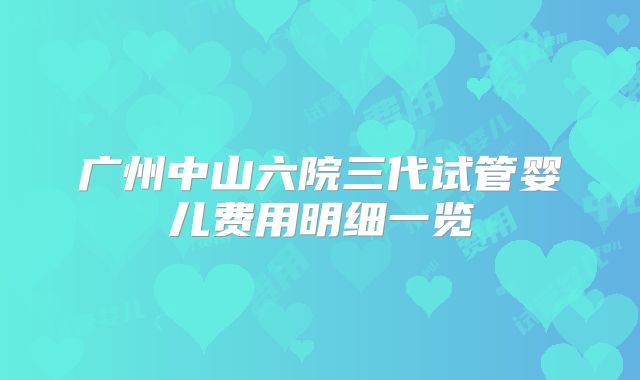 广州中山六院三代试管婴儿费用明细一览