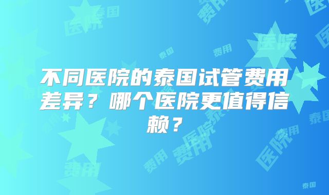 不同医院的泰国试管费用差异？哪个医院更值得信赖？