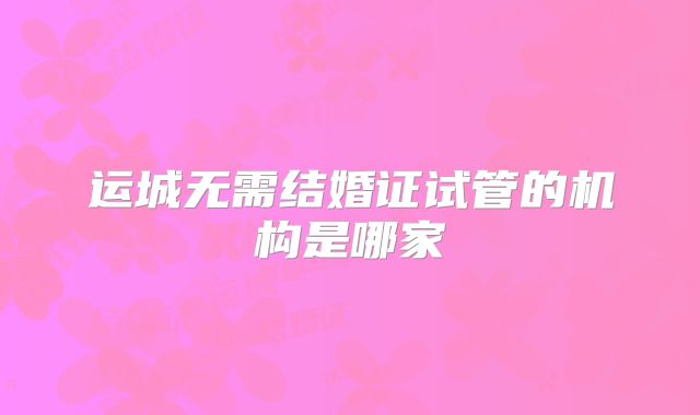 运城无需结婚证试管的机构是哪家