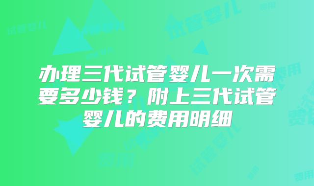 办理三代试管婴儿一次需要多少钱?附上三代试管婴儿的费用明细