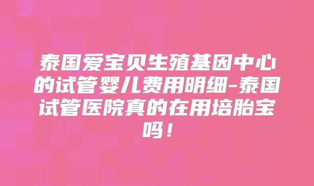 泰国爱宝贝生殖基因中心的试管婴儿费用明细-泰国试管医院真的在用培胎宝吗！