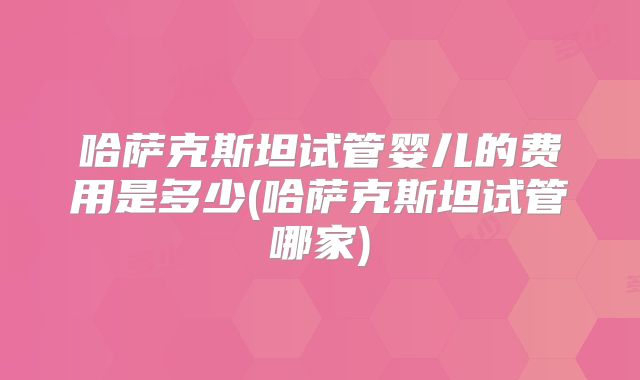 哈萨克斯坦试管婴儿的费用是多少(哈萨克斯坦试管哪家)