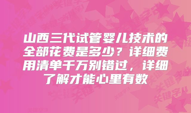 山西三代试管婴儿技术的全部花费是多少?详细费用清单千万别错过,详细了解才能心里有数