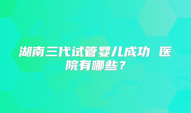 湖南三代试管婴儿成功 医院有哪些？