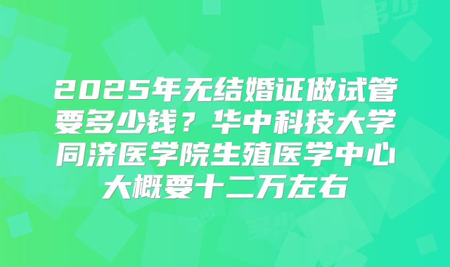 2025年无结婚证做试管要多少钱?华中科技大学同济医学院生殖医学中心大概要十二万左右