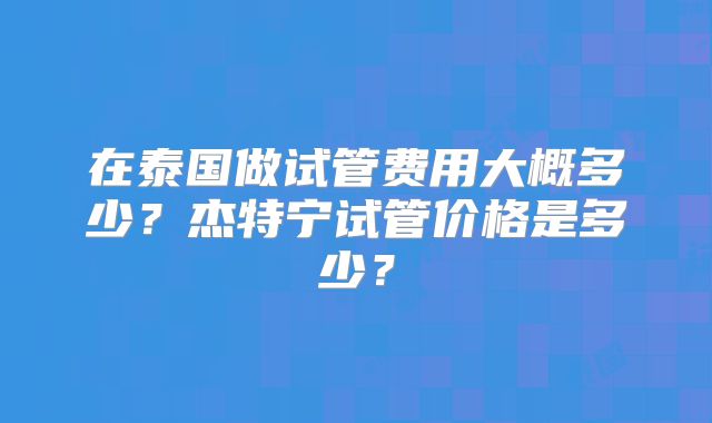 在泰国做试管费用大概多少?杰特宁试管价格是多少?