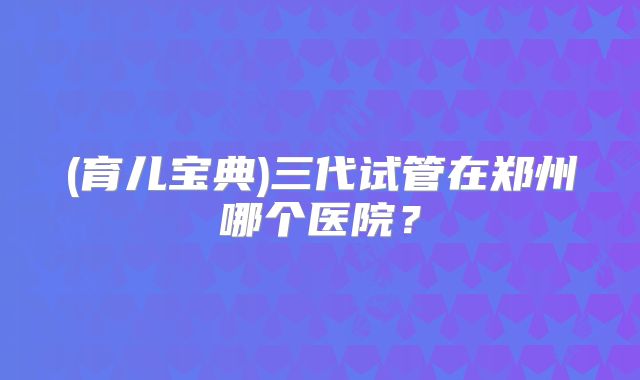 (育儿宝典)三代试管在郑州哪个医院?