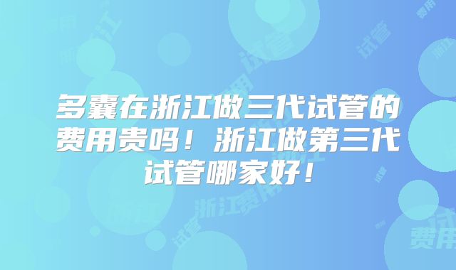 多囊在浙江做三代试管的费用贵吗！浙江做第三代试管哪家好！