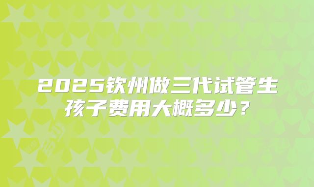 2025钦州做三代试管生孩子费用大概多少？