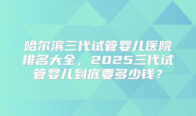 哈尔滨三代试管婴儿医院排名大全，2025三代试管婴儿到底要多少钱？