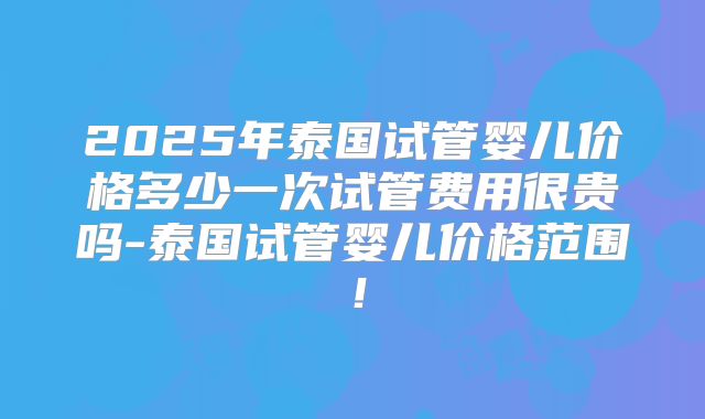 2025年泰国试管婴儿价格多少一次试管费用很贵吗-泰国试管婴儿价格范围！