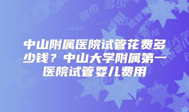 中山附属医院试管花费多少钱？中山大学附属第一医院试管婴儿费用