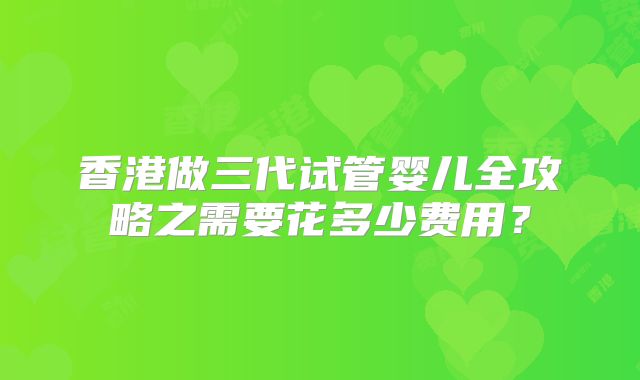 香港做三代试管婴儿全攻略之需要花多少费用？