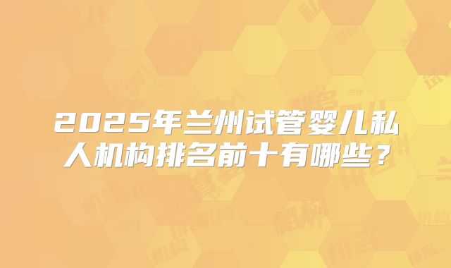 2025年兰州试管婴儿私人机构排名前十有哪些?