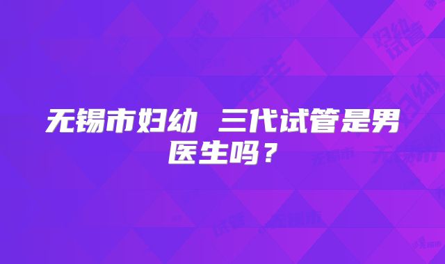 无锡市妇幼 三代试管是男医生吗？