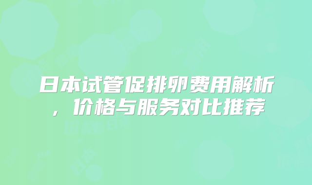 日本试管促排卵费用解析，价格与服务对比推荐