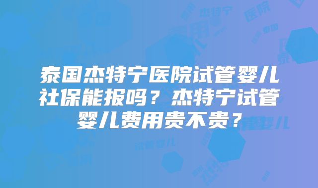 泰国杰特宁医院试管婴儿社保能报吗?杰特宁试管婴儿费用贵不贵?