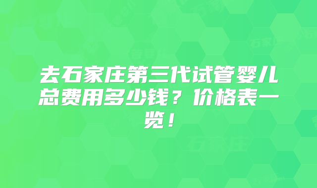 去石家庄第三代试管婴儿总费用多少钱？价格表一览！