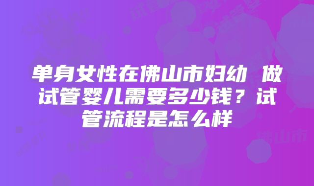 单身女性在佛山市妇幼 做试管婴儿需要多少钱？试管流程是怎么样