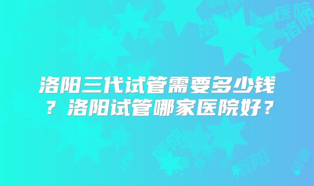 洛阳三代试管需要多少钱？洛阳试管哪家医院好？