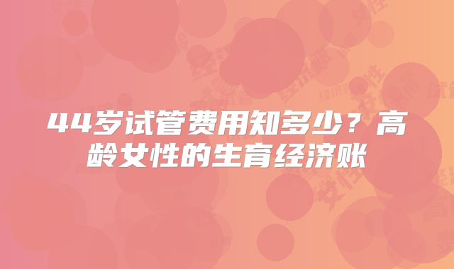 44岁试管费用知多少？高龄女性的生育经济账