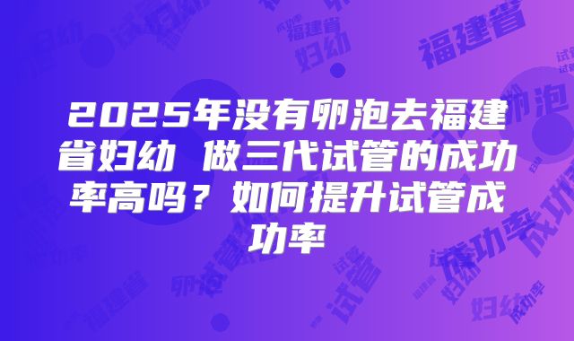 2025年没有卵泡去福建省妇幼 做三代试管的成功率高吗?如何提升试管成功率