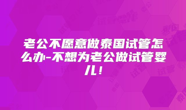 老公不愿意做泰国试管怎么办-不想为老公做试管婴儿!