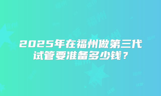 2025年在福州做第三代试管要准备多少钱？