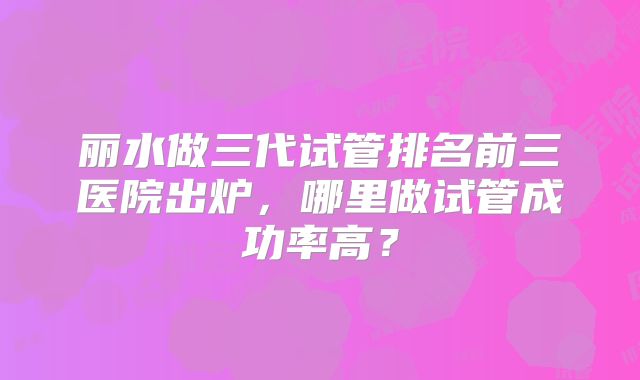 丽水做三代试管排名前三医院出炉，哪里做试管成功率高？