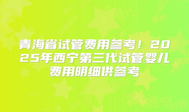 青海省试管费用参考!2025年西宁第三代试管婴儿费用明细供参考