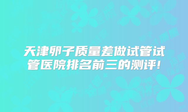 天津卵子质量差做试管试管医院排名前三的测评!