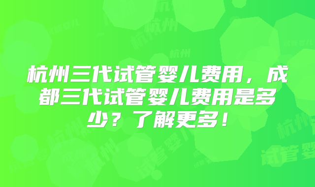 杭州三代试管婴儿费用,成都三代试管婴儿费用是多少?了解更多!