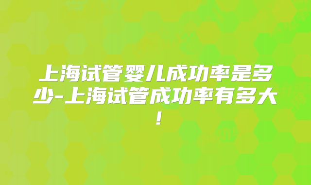 上海试管婴儿成功率是多少-上海试管成功率有多大!