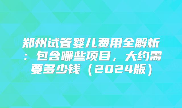 郑州试管婴儿费用全解析:包含哪些项目,大约需要多少钱(2024版)