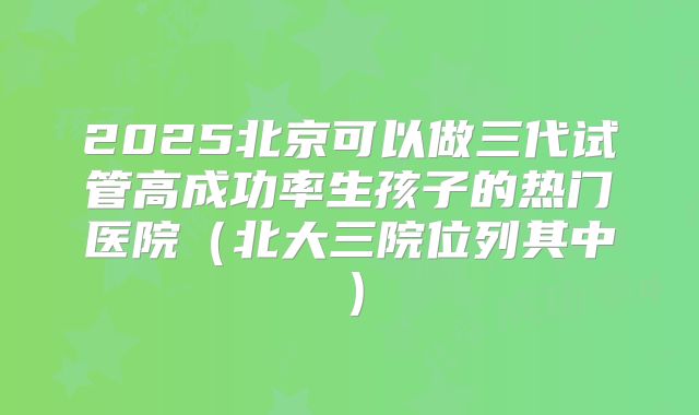2025北京可以做三代试管高成功率生孩子的热门医院（北大三院位列其中）