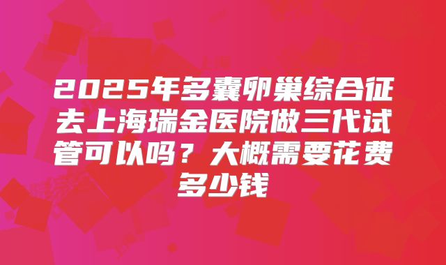 2025年多囊卵巢综合征去上海瑞金医院做三代试管可以吗？大概需要花费多少钱