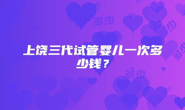 上饶三代试管婴儿一次多少钱?