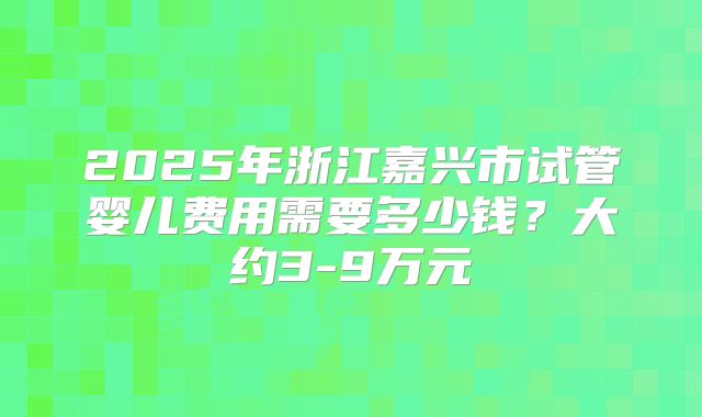 2025年浙江嘉兴市试管婴儿费用需要多少钱?大约3-9万元