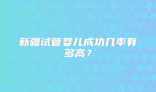 新疆试管婴儿成功几率有多高?