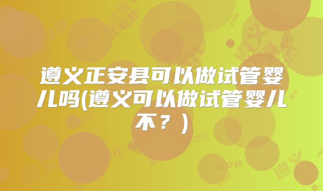 遵义正安县可以做试管婴儿吗(遵义可以做试管婴儿不?)