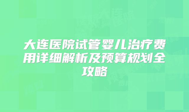 大连医院试管婴儿治疗费用详细解析及预算规划全攻略