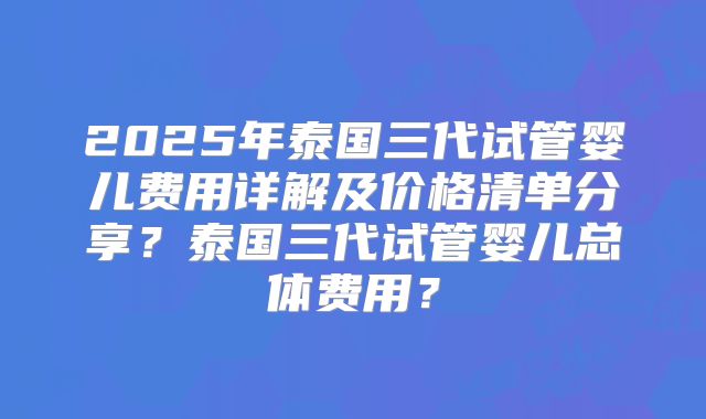 2025年泰国三代试管婴儿费用详解及价格清单分享?泰国三代试管婴儿总体费用?