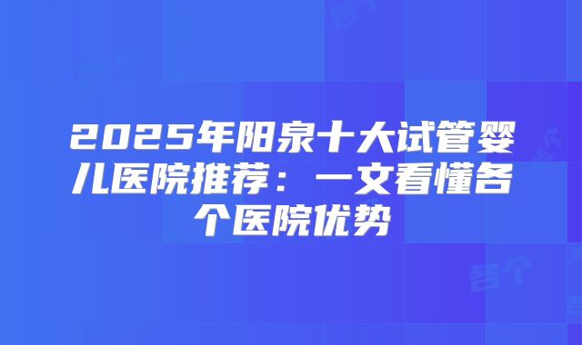 2025年阳泉十大试管婴儿医院推荐：一文看懂各个医院优势